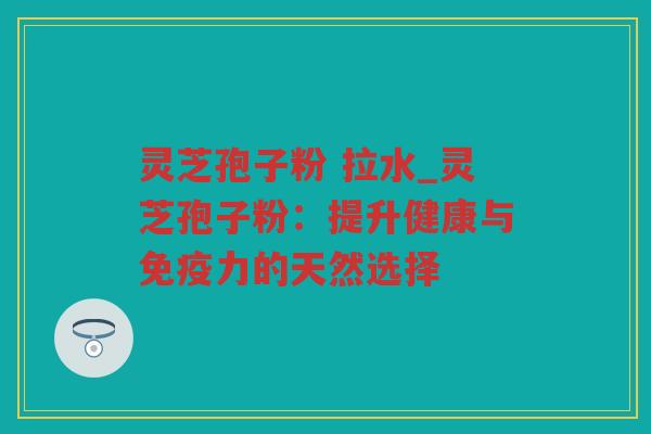 灵芝孢子粉 拉水_灵芝孢子粉：提升健康与免疫力的天然选择