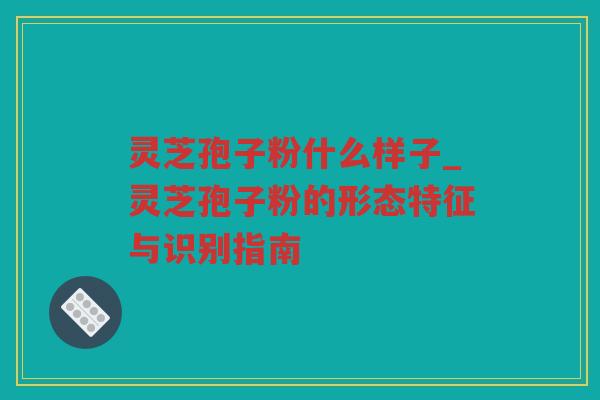 灵芝孢子粉什么样子_灵芝孢子粉的形态特征与识别指南