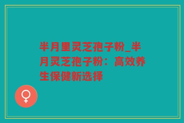 半月里灵芝孢子粉_半月灵芝孢子粉:高效养生保健新选择 半月里灵芝孢子粉_半月灵芝孢子粉:高效养生保健新选择