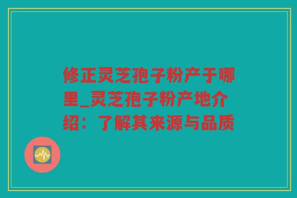 修正灵芝孢子粉产于哪里_灵芝孢子粉产地介绍：了解其来源与品质