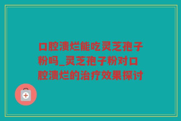 口腔溃烂能吃灵芝孢子粉吗_灵芝孢子粉对口腔溃烂的效果探讨