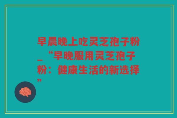 早晨晚上吃灵芝孢子粉_“早晚服用灵芝孢子粉:健康生活的新选择” 早晨晚上吃灵芝孢子粉_“早晚服用灵芝孢子粉:健康生活的新选择”
