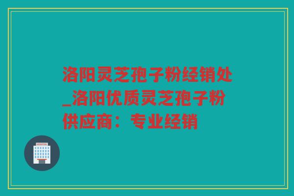 洛阳灵芝孢子粉经销处_洛阳优质灵芝孢子粉供应商：专业经销