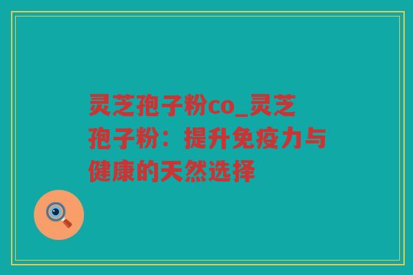 灵芝孢子粉co_灵芝孢子粉:提升免疫力与健康的天然选择 灵芝孢子粉co_灵芝孢子粉:提升免疫力与健康的天然选择