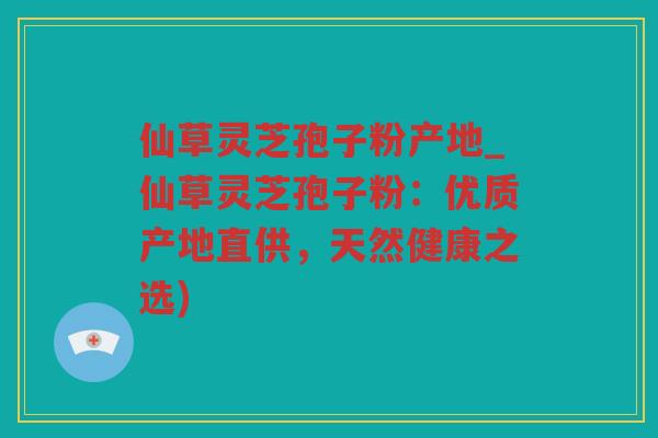 仙草灵芝孢子粉产地_仙草灵芝孢子粉：优质产地直供，天然健康之选)