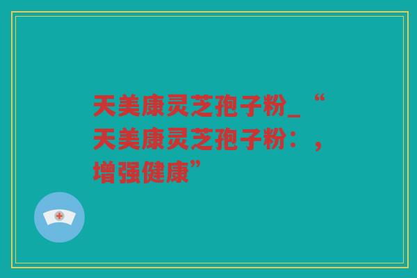 天美康灵芝孢子粉_“天美康灵芝孢子粉:,增强健康” 天美康灵芝孢子粉_“天美康灵芝孢子粉:,增强健康”