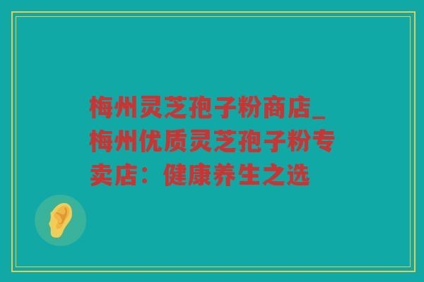 梅州灵芝孢子粉商店_梅州优质灵芝孢子粉专卖店：健康养生之选