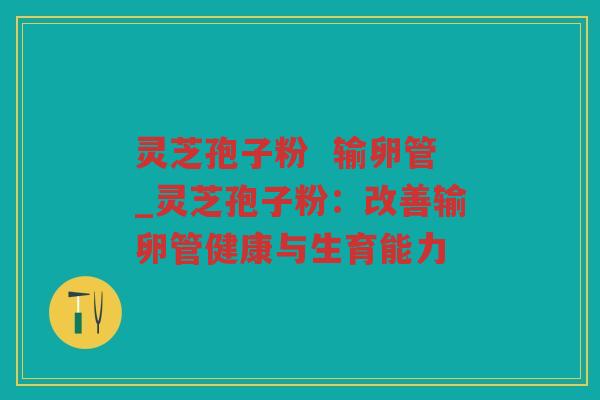 灵芝孢子粉  输卵管_灵芝孢子粉：改善输卵管健康与生育能力