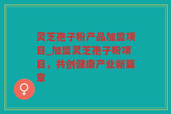 灵芝孢子粉产品加盟项目_加盟灵芝孢子粉项目，共创健康产业新篇章