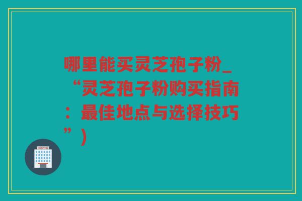 哪里能买灵芝孢子粉_“灵芝孢子粉购买指南：佳地点与选择技巧”)