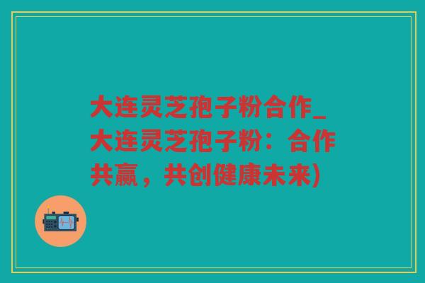 大连灵芝孢子粉合作_大连灵芝孢子粉：合作共赢，共创健康未来)