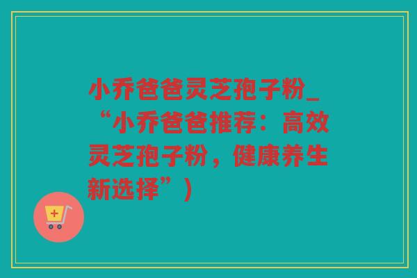 小乔爸爸灵芝孢子粉_“小乔爸爸推荐：高效灵芝孢子粉，健康养生新选择”)