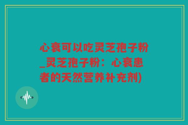 心衰可以吃灵芝孢子粉_灵芝孢子粉：心衰患者的天然营养补充剂)