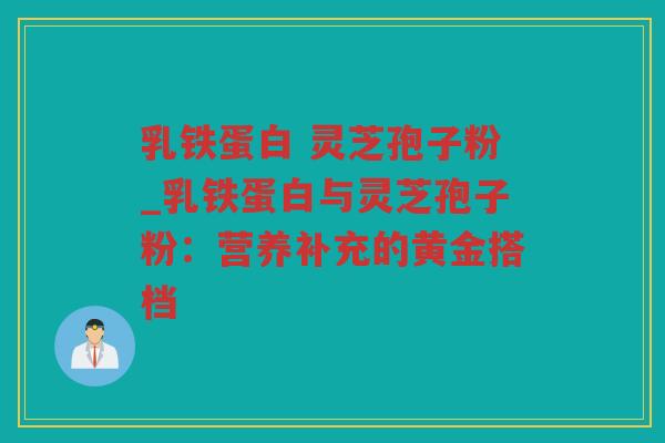 乳铁蛋白 灵芝孢子粉_乳铁蛋白与灵芝孢子粉：营养补充的黄金搭档