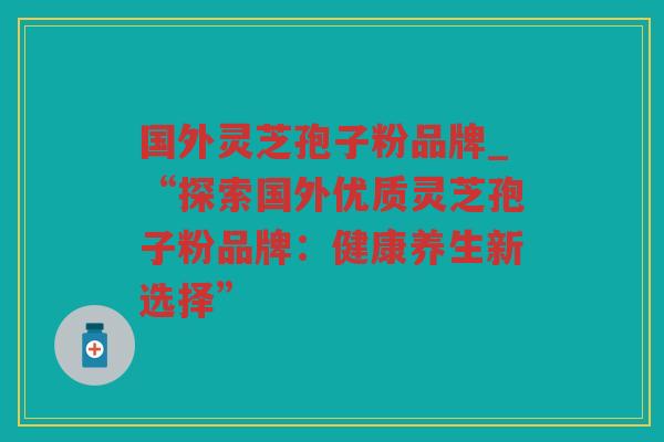 国外灵芝孢子粉品牌_“探索国外优质灵芝孢子粉品牌:健康养生新选择” 国外灵芝孢子粉品牌_“探索国外优质灵芝孢子粉品牌:健康养生新选择”