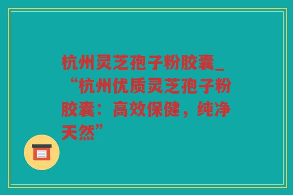 杭州灵芝孢子粉胶囊_“杭州优质灵芝孢子粉胶囊：高效保健，纯净天然”