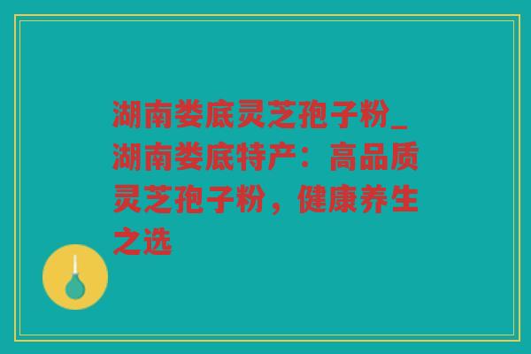 湖南娄底灵芝孢子粉_湖南娄底特产：高品质灵芝孢子粉，健康养生之选