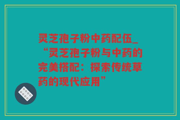 灵芝孢子粉配伍_“灵芝孢子粉与的完美搭配:探索传统草药的现代应用” 灵芝孢子粉配伍_“灵芝孢子粉与的完美搭配:探索传统草药的现代应用”