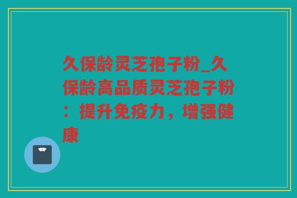 久保龄灵芝孢子粉_久保龄高品质灵芝孢子粉：提升免疫力，增强健康