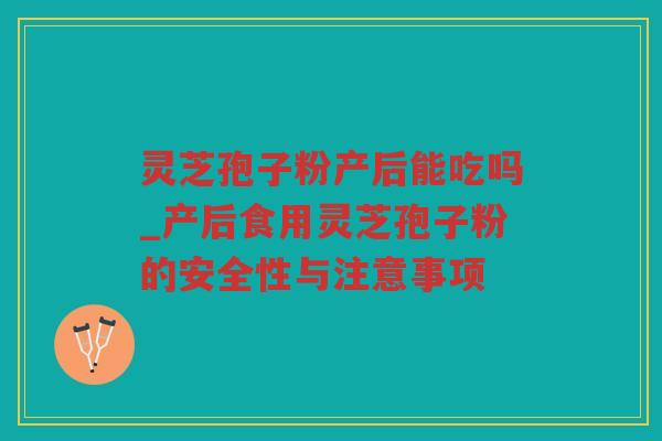 灵芝孢子粉产后能吃吗_产后食用灵芝孢子粉的安全性与注意事项