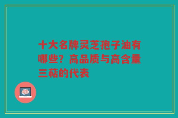 十大名牌灵芝孢子油有哪些？高品质与高含量三萜的代表