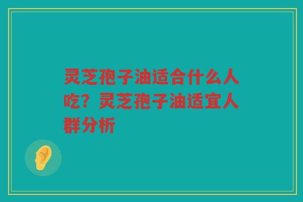 灵芝孢子油适合什么人吃？灵芝孢子油适宜人群分析