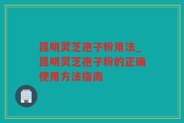 昆明灵芝孢子粉用法_昆明灵芝孢子粉的正确使用方法指南