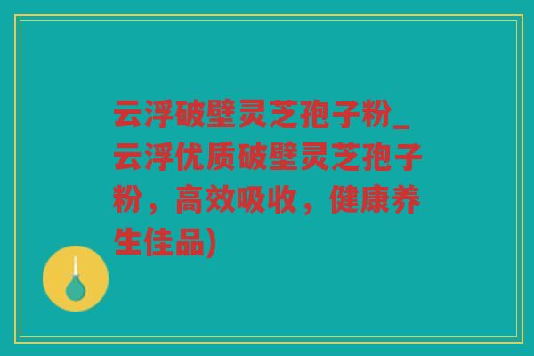 云浮破壁灵芝孢子粉_云浮优质破壁灵芝孢子粉,高效吸收,健康养生佳品) 云浮破壁灵芝孢子粉_云浮优质破壁灵芝孢子粉,高效吸收,健康养生佳品)
