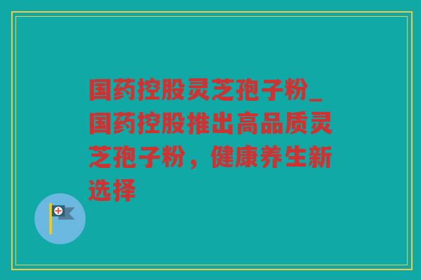 国药控股灵芝孢子粉_国药控股推出高品质灵芝孢子粉,健康养生新选择 国药控股灵芝孢子粉_国药控股推出高品质灵芝孢子粉,健康养生新选择