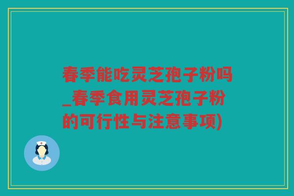春季能吃灵芝孢子粉吗_春季食用灵芝孢子粉的可行性与注意事项)