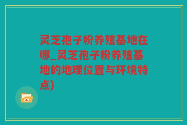 灵芝孢子粉养殖基地在哪_灵芝孢子粉养殖基地的地理位置与环境特点)