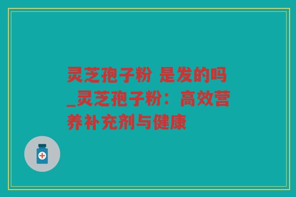 灵芝孢子粉 是发的吗_灵芝孢子粉：高效营养补充剂与健康