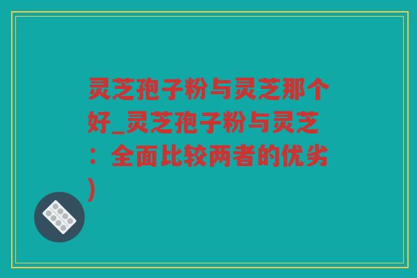 灵芝孢子粉与灵芝那个好_灵芝孢子粉与灵芝：全面比较两者的优劣)