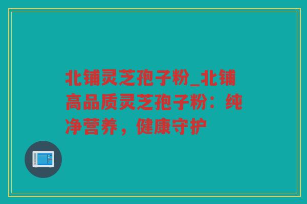 北铺灵芝孢子粉_北铺高品质灵芝孢子粉：纯净营养，健康守护