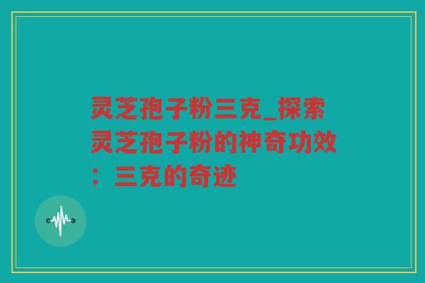灵芝孢子粉三克_探索灵芝孢子粉的神奇功效：三克的奇迹