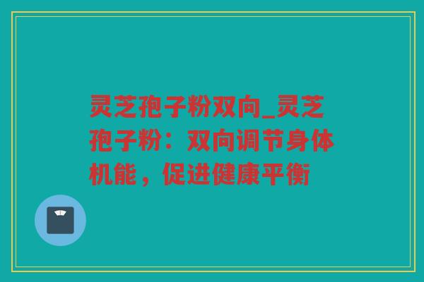 灵芝孢子粉双向_灵芝孢子粉:双向调节身体机能,促进健康平衡 灵芝孢子粉双向_灵芝孢子粉:双向调节身体机能,促进健康平衡