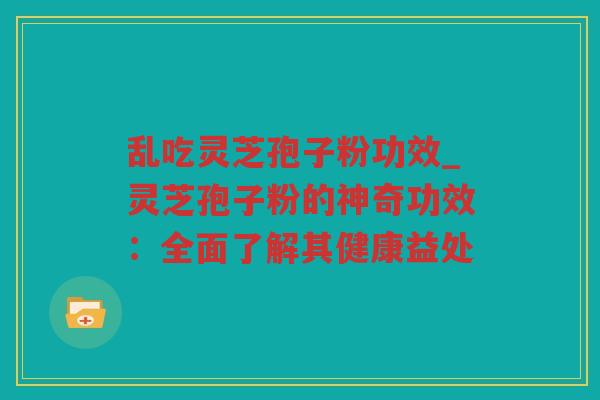 乱吃灵芝孢子粉功效_灵芝孢子粉的神奇功效:全面了解其健康益处 乱吃灵芝孢子粉功效_灵芝孢子粉的神奇功效:全面了解其健康益处
