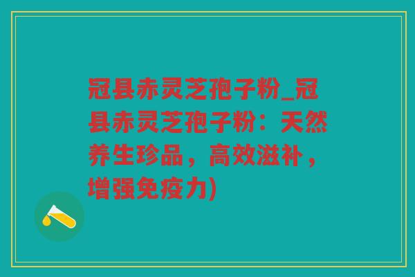冠县赤灵芝孢子粉_冠县赤灵芝孢子粉：天然养生珍品，高效滋补，增强免疫力)