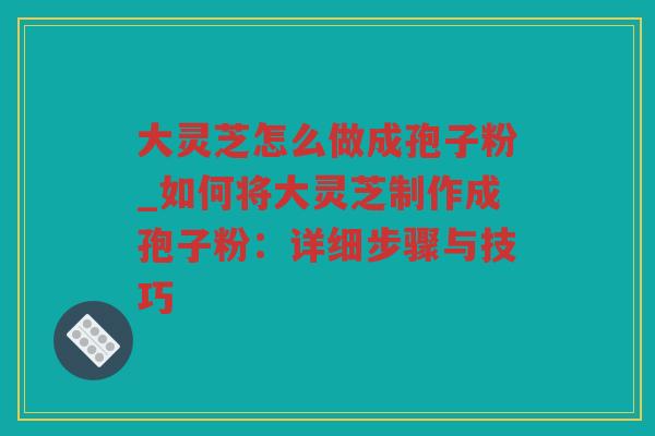 大灵芝怎么做成孢子粉_如何将大灵芝制作成孢子粉：详细步骤与技巧