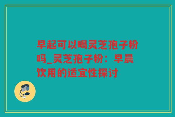 早起可以喝灵芝孢子粉吗_灵芝孢子粉:早晨饮用的适宜性探讨 早起可以喝灵芝孢子粉吗_灵芝孢子粉:早晨饮用的适宜性探讨