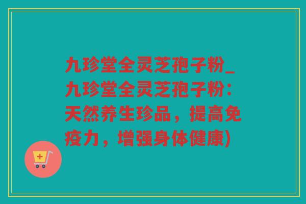 九珍堂全灵芝孢子粉_九珍堂全灵芝孢子粉：天然养生珍品，提高免疫力，增强身体健康)