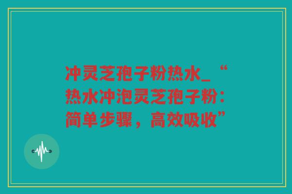 冲灵芝孢子粉热水_“热水冲泡灵芝孢子粉：简单步骤，高效吸收”