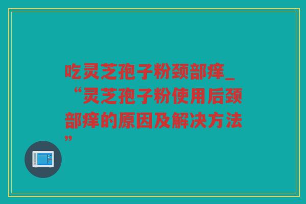 吃灵芝孢子粉颈部痒_“灵芝孢子粉使用后颈部痒的原因及解决方法”