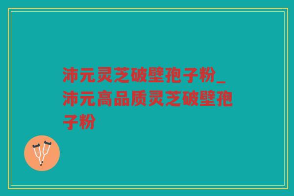 沛元灵芝破壁孢子粉_沛元高品质灵芝破壁孢子粉