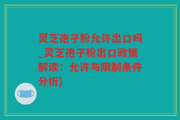 灵芝孢子粉允许出口吗_灵芝孢子粉出口政策解读:允许与限制条件分析) 灵芝孢子粉允许出口吗_灵芝孢子粉出口政策解读:允许与限制条件分析)