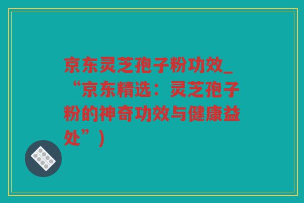 京东灵芝孢子粉功效_“京东精选:灵芝孢子粉的神奇功效与健康益处”) 京东灵芝孢子粉功效_“京东精选:灵芝孢子粉的神奇功效与健康益处”)