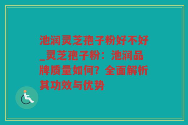 池润灵芝孢子粉好不好_灵芝孢子粉：池润品牌质量如何？全面解析其功效与优势