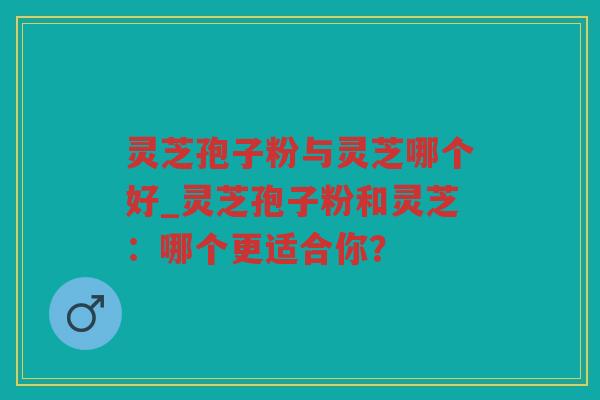 灵芝孢子粉与灵芝哪个好_灵芝孢子粉和灵芝：哪个更适合你？