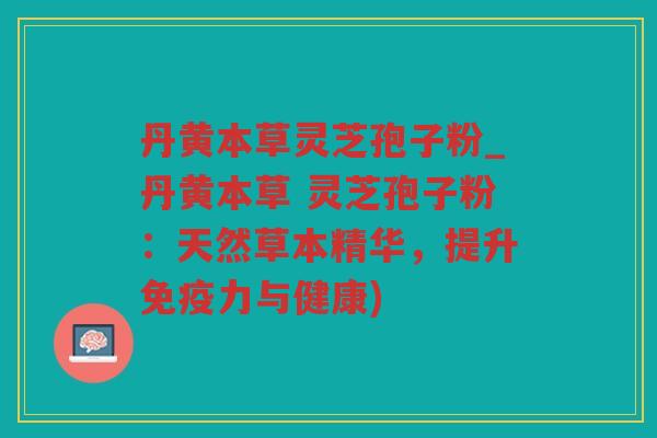 丹黄本草灵芝孢子粉_丹黄本草 灵芝孢子粉：天然草本精华，提升免疫力与健康)
