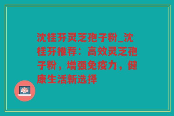 沈桂芬灵芝孢子粉_沈桂芬推荐：高效灵芝孢子粉，增强免疫力，健康生活新选择